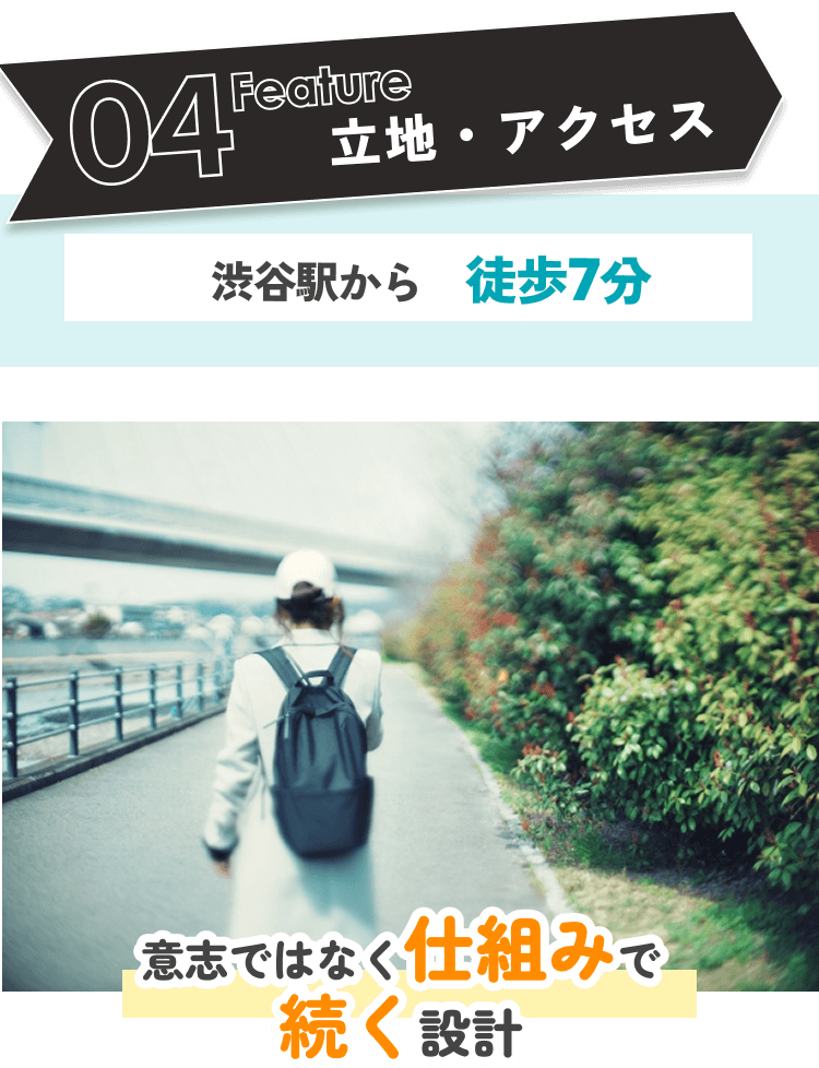 04 Feature 立地・アクセス：渋谷駅から徒歩7分。「意志ではなく仕組みで続く設計」の土台があります。